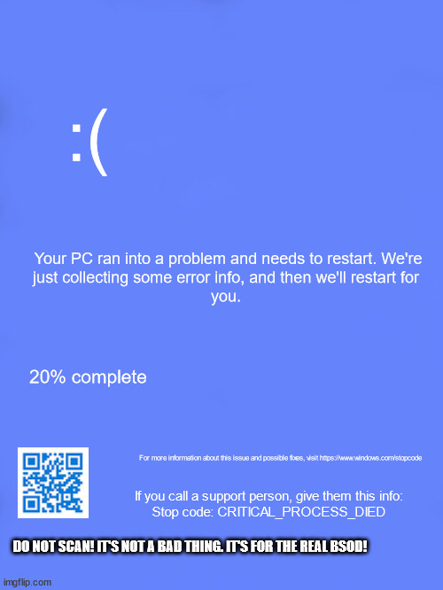 BSOD | :(; Your PC ran into a problem and needs to restart. We're
just collecting some error info, and then we'll restart for
you. 20% complete; For more information about this issue and possible fixes, visit https://www.windows.com/stopcode; If you call a support person, give them this info:
Stop code: CRITICAL_PROCESS_DIED; DO NOT SCAN! IT'S NOT A BAD THING. IT'S FOR THE REAL BSOD! | image tagged in custom bsod,bsod,blue screen of death | made w/ Imgflip meme maker