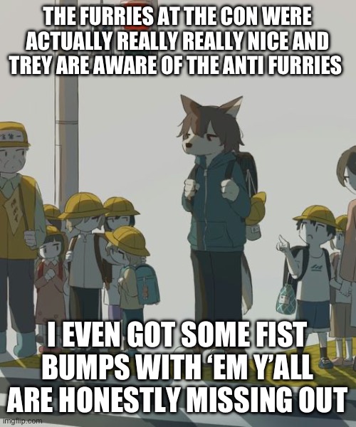 wolf | THE FURRIES AT THE CON WERE ACTUALLY REALLY REALLY NICE AND TREY ARE AWARE OF THE ANTI FURRIES; I EVEN GOT SOME FIST BUMPS WITH ‘EM Y’ALL ARE HONESTLY MISSING OUT | image tagged in wolf | made w/ Imgflip meme maker