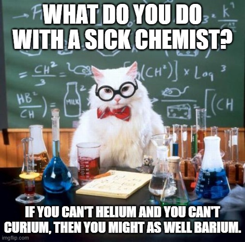 Chemistry Cat Meme | WHAT DO YOU DO WITH A SICK CHEMIST? IF YOU CAN'T HELIUM AND YOU CAN'T CURIUM, THEN YOU MIGHT AS WELL BARIUM. | image tagged in memes,chemistry cat | made w/ Imgflip meme maker