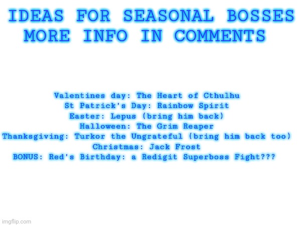 IDEAS FOR SEASONAL BOSSES
MORE INFO IN COMMENTS; Valentines day: The Heart of Cthulhu
St Patrick's Day: Rainbow Spirit
Easter: Lepus (bring him back)
Halloween: The Grim Reaper
Thanksgiving: Turkor the Ungrateful (bring him back too)
Christmas: Jack Frost
BONUS: Red's Birthday: a Redigit Superboss Fight??? | made w/ Imgflip meme maker