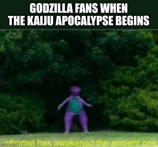 Godzilla Fans When The Kaiju Apocalypse Begins Meme | GODZILLA FANS WHEN THE KAIJU APOCALYPSE BEGINS | image tagged in whomst has awakened the ancient one | made w/ Imgflip meme maker