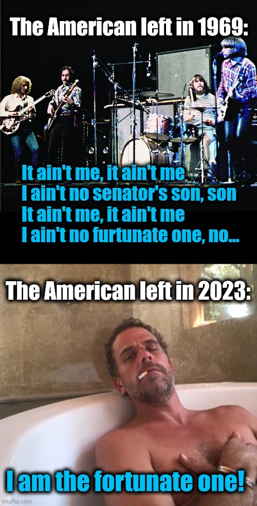 How things have changed | The American left in 1969:; It ain't me, it ain't me
I ain't no senator's son, son
It ain't me, it ain't me
I ain't no furtunate one, no... The American left in 2023:; I am the fortunate one! | image tagged in hunter biden,memes,fortunate one,credence clearwater revival,joe biden,democrats | made w/ Imgflip meme maker