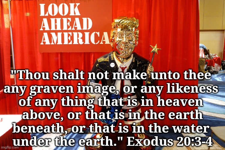 Golden Idol trump | "Thou shalt not make unto thee 
any graven image, or any likeness 
of any thing that is in heaven 
above, or that is in the earth
beneath, or that is in the water 
under the earth." Exodus 20:3-4 | image tagged in trump golden statue look ahead america,cult,dump trump,bible verse,christianity | made w/ Imgflip meme maker