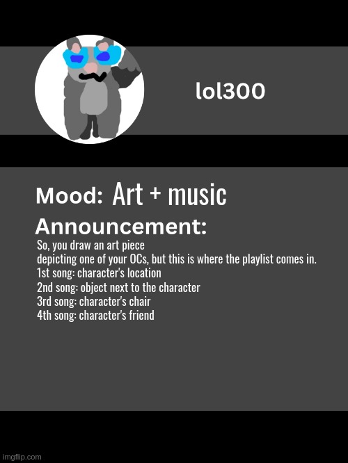 Lol300 announcement template v4 (thanks conehead) | Art + music; So, you draw an art piece depicting one of your OCs, but this is where the playlist comes in.
1st song: character's location
2nd song: object next to the character
3rd song: character's chair
4th song: character's friend | image tagged in lol300 announcement template v4 thanks conehead | made w/ Imgflip meme maker