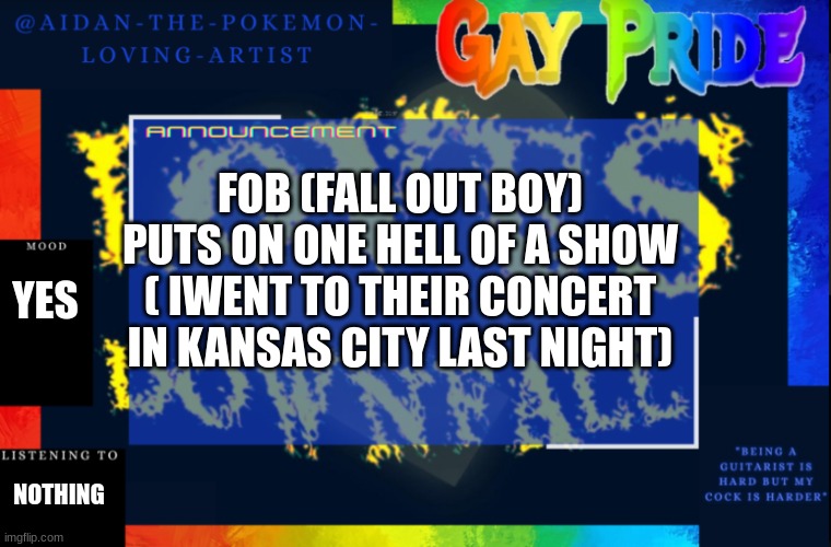 Aidan-The-Pokemon-Loving-Artists temp | FOB (FALL OUT BOY) PUTS ON ONE HELL OF A SHOW ( IWENT TO THEIR CONCERT IN KANSAS CITY LAST NIGHT); YES; NOTHING | image tagged in aidan-the-pokemon-loving-artists temp | made w/ Imgflip meme maker