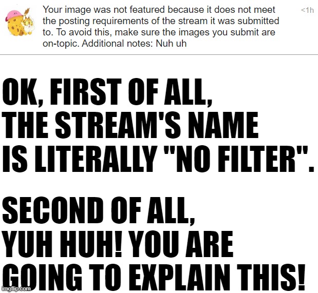 OK, FIRST OF ALL, THE STREAM'S NAME IS LITERALLY "NO FILTER". SECOND OF ALL, YUH HUH! YOU ARE GOING TO EXPLAIN THIS! | image tagged in blank white template | made w/ Imgflip meme maker