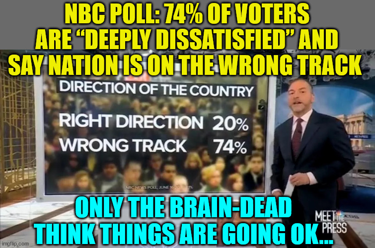 Even NBC viewers are very disattisfied with the Biden regime | NBC POLL: 74% OF VOTERS ARE “DEEPLY DISSATISFIED” AND SAY NATION IS ON THE WRONG TRACK ONLY THE BRAIN-DEAD THINK THINGS ARE GOING OK... | image tagged in biden,sucks,liberals,agree | made w/ Imgflip meme maker