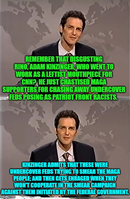 It is becoming a surrealistic world, isn't it? | REMEMBER THAT DISGUSTING RINO, ADAM KINZINGER, WHO WENT TO WORK AS A LEFTIST MOUTHPIECE FOR CNN?  HE JUST CHASTISED MAGA SUPPORTERS FOR CHASING AWAY UNDERCOVER FEDS POSING AS PATRIOT FRONT RACISTS. KINZINGER ADMITS THAT THESE WERE UNDERCOVER FEDS TRYING TO SMEAR THE MAGA PEOPLE; AND THEN GETS ENRAGED WHEN THEY WON'T COOPERATE IN THE SMEAR CAMPAIGN AGAINST THEM INITIATED BY THE FEDERAL GOVERNMENT. | image tagged in weekend update with norm | made w/ Imgflip meme maker