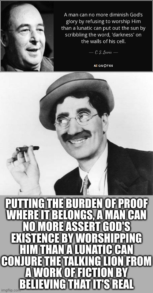 Poor fella didn't realize what end of the metaphor he was on | PUTTING THE BURDEN OF PROOF
WHERE IT BELONGS, A MAN CAN
NO MORE ASSERT GOD'S
EXISTENCE BY WORSHIPPING
HIM THAN A LUNATIC CAN
CONJURE THE TALKING LION FROM
A WORK OF FICTION BY
BELIEVING THAT IT'S REAL | image tagged in groucho marx | made w/ Imgflip meme maker