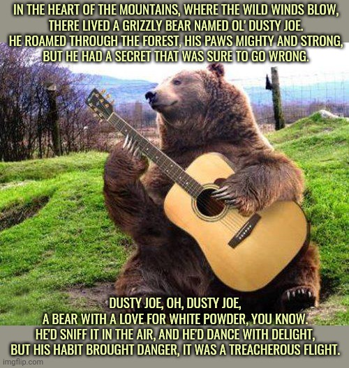 bear with guitar  | IN THE HEART OF THE MOUNTAINS, WHERE THE WILD WINDS BLOW,
THERE LIVED A GRIZZLY BEAR NAMED OL' DUSTY JOE.
HE ROAMED THROUGH THE FOREST, HIS  | image tagged in bear with guitar | made w/ Imgflip meme maker