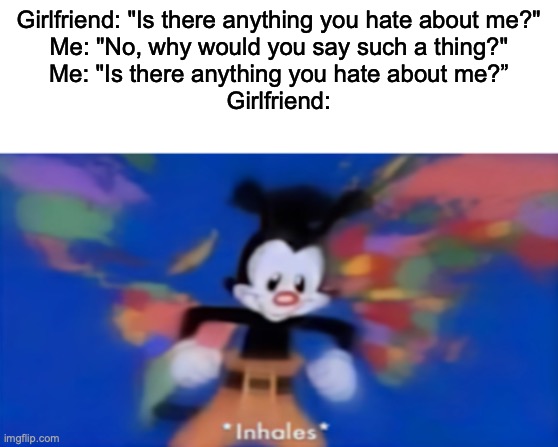 Its happened to me, but the opposite way around XD | Girlfriend: "Is there anything you hate about me?"
Me: "No, why would you say such a thing?"
Me: "Is there anything you hate about me?”
Girlfriend: | image tagged in yakko inhale,girlfriend | made w/ Imgflip meme maker