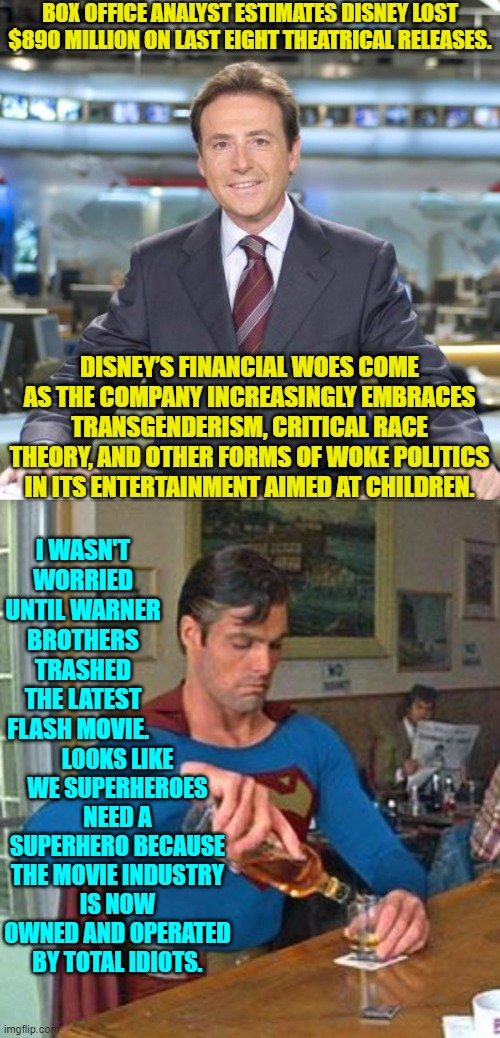 The more things change . . . the weirder things get. | BOX OFFICE ANALYST ESTIMATES DISNEY LOST $890 MILLION ON LAST EIGHT THEATRICAL RELEASES. DISNEY’S FINANCIAL WOES COME AS THE COMPANY INCREASINGLY EMBRACES TRANSGENDERISM, CRITICAL RACE THEORY, AND OTHER FORMS OF WOKE POLITICS IN ITS ENTERTAINMENT AIMED AT CHILDREN. I WASN'T WORRIED UNTIL WARNER BROTHERS TRASHED THE LATEST FLASH MOVIE. LOOKS LIKE WE SUPERHEROES NEED A SUPERHERO BECAUSE THE MOVIE INDUSTRY IS NOW OWNED AND OPERATED BY TOTAL IDIOTS. | image tagged in matias prats | made w/ Imgflip meme maker