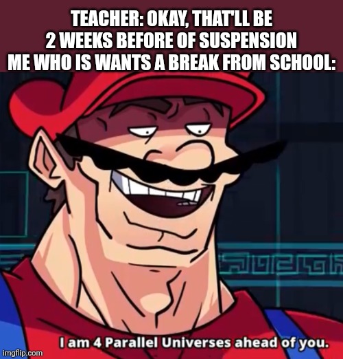 Idk what to put | TEACHER: OKAY, THAT'LL BE 2 WEEKS BEFORE OF SUSPENSION
ME WHO IS WANTS A BREAK FROM SCHOOL: | image tagged in i am 4 parallel universes ahead of you | made w/ Imgflip meme maker