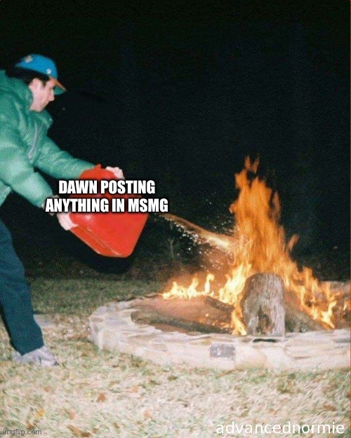 pouring gas on fire | DAWN POSTING ANYTHING IN MSMG | image tagged in pouring gas on fire | made w/ Imgflip meme maker