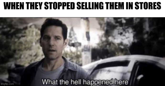 What the hell happened here | WHEN THEY STOPPED SELLING THEM IN STORES | image tagged in what the hell happened here | made w/ Imgflip meme maker