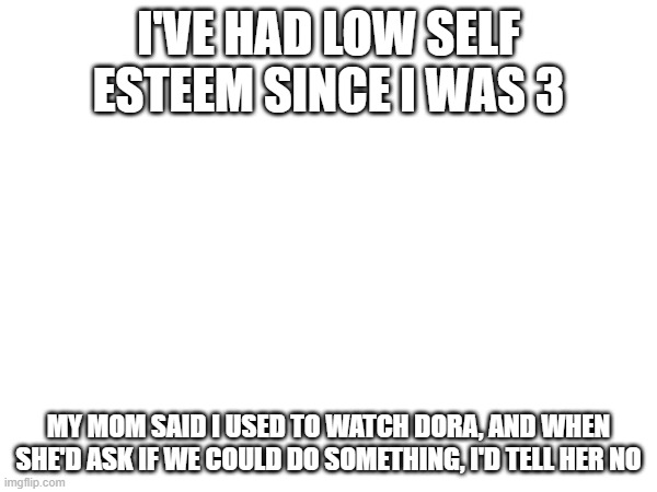 I'VE HAD LOW SELF ESTEEM SINCE I WAS 3; MY MOM SAID I USED TO WATCH DORA, AND WHEN SHE'D ASK IF WE COULD DO SOMETHING, I'D TELL HER NO | made w/ Imgflip meme maker