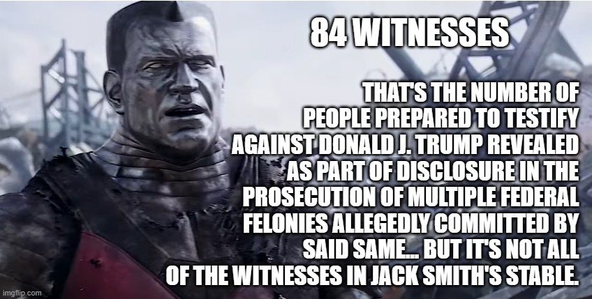 No doubt many of them are people Trump knows... so if Vegas is giving odds on witness tampering charges... | THAT'S THE NUMBER OF PEOPLE PREPARED TO TESTIFY AGAINST DONALD J. TRUMP REVEALED AS PART OF DISCLOSURE IN THE PROSECUTION OF MULTIPLE FEDERAL FELONIES ALLEGEDLY COMMITTED BY SAID SAME... BUT IT'S NOT ALL OF THE WITNESSES IN JACK SMITH'S STABLE. 84 WITNESSES | image tagged in trump unfit unqualified dangerous,crooked,thief | made w/ Imgflip meme maker