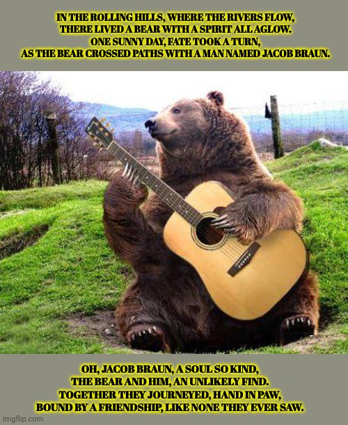 JACOB BRAUN LORE | IN THE ROLLING HILLS, WHERE THE RIVERS FLOW,
THERE LIVED A BEAR WITH A SPIRIT ALL AGLOW.
ONE SUNNY DAY, FATE TOOK A TURN,
AS THE BEAR CROSSED PATHS WITH A MAN NAMED JACOB BRAUN. OH, JACOB BRAUN, A SOUL SO KIND,
THE BEAR AND HIM, AN UNLIKELY FIND.
TOGETHER THEY JOURNEYED, HAND IN PAW,
BOUND BY A FRIENDSHIP, LIKE NONE THEY EVER SAW. | image tagged in bear with guitar,jacob braun,loves,bears | made w/ Imgflip meme maker