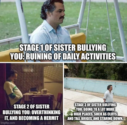 Sad Pablo Escobar | STAGE 1 OF SISTER BULLYING YOU: RUINING OF DAILY ACTIVITIES; STAGE 2 OF SISTER BULLYING YOU: OVERTHINKING IT, AND BECOMING A HERMIT; STAGE 3 OF SISTER BULLYING YOU: GOING TO A LOT MORE HIGH PLACES, SUCH AS CLIFFS AND TALL BRIGES, AND STARING DOWN. | image tagged in memes,sad pablo escobar | made w/ Imgflip meme maker