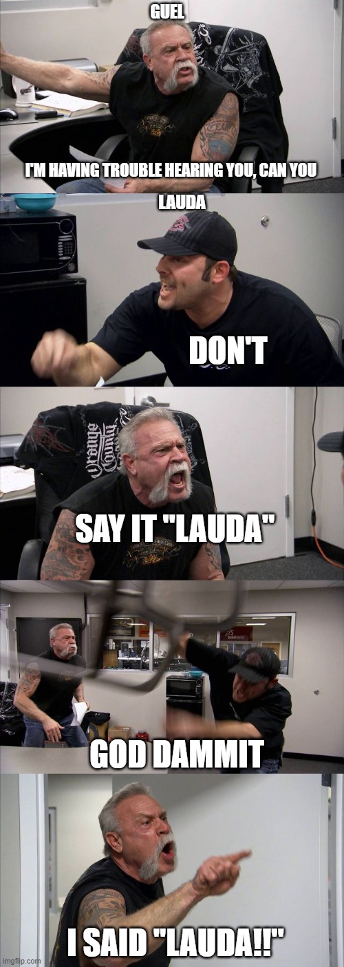 American Chopper Argument Meme | GUEL; I'M HAVING TROUBLE HEARING YOU, CAN YOU; LAUDA; DON'T; SAY IT "LAUDA"; GOD DAMMIT; I SAID "LAUDA!!" | image tagged in memes,american chopper argument | made w/ Imgflip meme maker