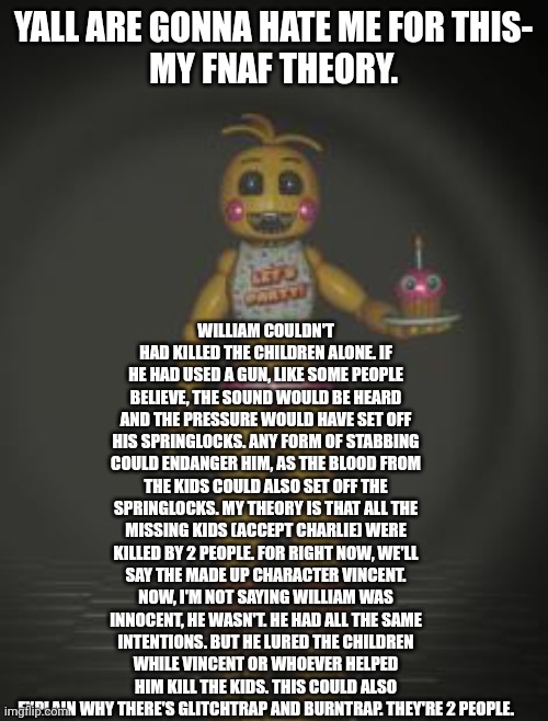 I know, I know, it sucks. | YALL ARE GONNA HATE ME FOR THIS-
MY FNAF THEORY. WILLIAM COULDN'T HAD KILLED THE CHILDREN ALONE. IF HE HAD USED A GUN, LIKE SOME PEOPLE BELIEVE, THE SOUND WOULD BE HEARD AND THE PRESSURE WOULD HAVE SET OFF HIS SPRINGLOCKS. ANY FORM OF STABBING COULD ENDANGER HIM, AS THE BLOOD FROM THE KIDS COULD ALSO SET OFF THE SPRINGLOCKS. MY THEORY IS THAT ALL THE MISSING KIDS (ACCEPT CHARLIE) WERE KILLED BY 2 PEOPLE. FOR RIGHT NOW, WE'LL SAY THE MADE UP CHARACTER VINCENT. NOW, I'M NOT SAYING WILLIAM WAS INNOCENT, HE WASN'T. HE HAD ALL THE SAME INTENTIONS. BUT HE LURED THE CHILDREN WHILE VINCENT OR WHOEVER HELPED HIM KILL THE KIDS. THIS COULD ALSO EXPLAIN WHY THERE'S GLITCHTRAP AND BURNTRAP. THEY'RE 2 PEOPLE. | image tagged in chica from fnaf 2 | made w/ Imgflip meme maker