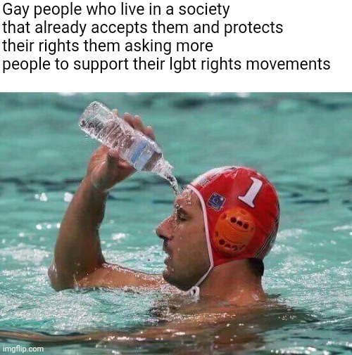 Gays don't need to keep asking more people to support them when they live in a society that already accepts | Gay people who live in a society that already accepts them and protects their rights them asking more people to support their lgbt rights movements | image tagged in water polo water bottle,lgbtq,liberal logic,stupid liberals,sjws | made w/ Imgflip meme maker