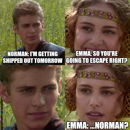 Byeeeeeeeee (The Promised Neverland) | NORMAN: I'M GETTING SHIPPED OUT TOMORROW; EMMA: SO YOU'RE GOING TO ESCAPE RIGHT? EMMA: ...NORMAN? | image tagged in anakin padme 4 panel,the promised neverland,emma,norman | made w/ Imgflip meme maker