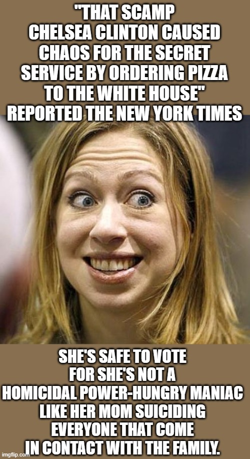 Yep | "THAT SCAMP CHELSEA CLINTON CAUSED CHAOS FOR THE SECRET SERVICE BY ORDERING PIZZA TO THE WHITE HOUSE" REPORTED THE NEW YORK TIMES; SHE'S SAFE TO VOTE FOR SHE'S NOT A HOMICIDAL POWER-HUNGRY MANIAC LIKE HER MOM SUICIDING EVERYONE THAT COME IN CONTACT WITH THE FAMILY. | image tagged in chelsea clinton | made w/ Imgflip meme maker