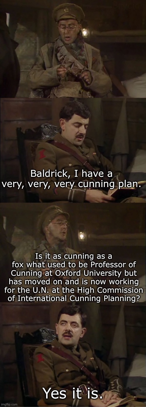 Blackadder’s cunning plan | Baldrick, I have a very, very, very cunning plan. Is it as cunning as a fox what used to be Professor of Cunning at Oxford University but has moved on and is now working for the U.N. at the High Commission of International Cunning Planning? Yes it is. | image tagged in convoluted comparison blackadder,cunning,fox,oxford | made w/ Imgflip meme maker