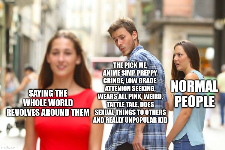 Bruh why this kid | THE PICK ME, ANIME SIMP, PREPPY, CRINGE, LOW GRADE, ATTENION SEEKING, WEARS ALL PINK, WEIRD, TATTLE TALE, DOES SEXUAL THINGS TO OTHERS AND REALLY UNPOPULAR KID; NORMAL PEOPLE; SAYING THE WHOLE WORLD REVOLVES AROUND THEM | image tagged in memes,distracted boyfriend | made w/ Imgflip meme maker