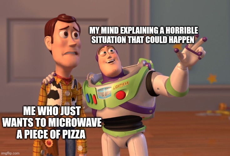 X, X Everywhere | MY MIND EXPLAINING A HORRIBLE SITUATION THAT COULD HAPPEN; ME WHO JUST WANTS TO MICROWAVE A PIECE OF PIZZA | image tagged in memes,x x everywhere | made w/ Imgflip meme maker