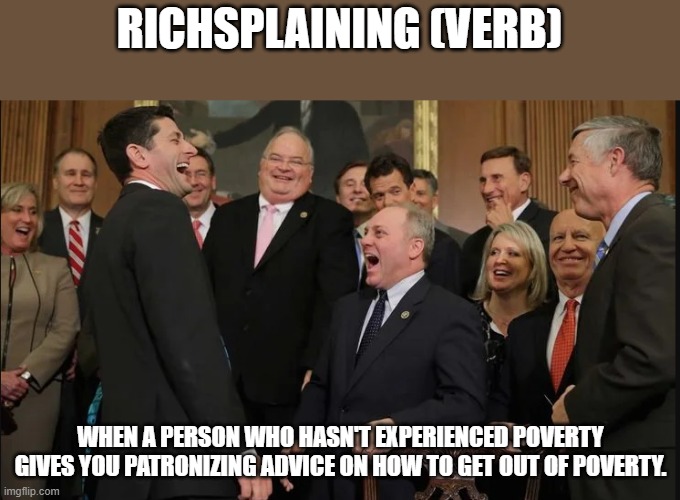 Rich people are hypocrites, ask Congress that question also | RICHSPLAINING (VERB); WHEN A PERSON WHO HASN'T EXPERIENCED POVERTY GIVES YOU PATRONIZING ADVICE ON HOW TO GET OUT OF POVERTY. | image tagged in laughing rich people,advice,poverty,congress | made w/ Imgflip meme maker
