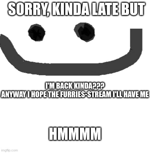 hmm | SORRY, KINDA LATE BUT; I'M BACK KINDA???
ANYWAY I HOPE THE FURRIES-STREAM I'LL HAVE ME; HMMMM | image tagged in hmm jpg | made w/ Imgflip meme maker