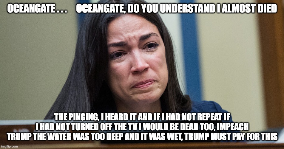 AOC Oceangate - rohb/rupe | OCEANGATE . . .     OCEANGATE, DO YOU UNDERSTAND I ALMOST DIED; THE PINGING, I HEARD IT AND IF I HAD NOT REPEAT IF I HAD NOT TURNED OFF THE TV I WOULD BE DEAD TOO, IMPEACH TRUMP THE WATER WAS TOO DEEP AND IT WAS WET, TRUMP MUST PAY FOR THIS | made w/ Imgflip meme maker