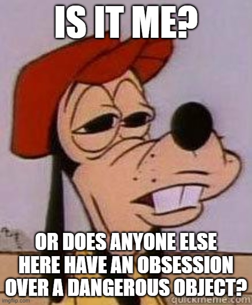 Stoned goofy | IS IT ME? OR DOES ANYONE ELSE HERE HAVE AN OBSESSION OVER A DANGEROUS OBJECT? | image tagged in stoned goofy | made w/ Imgflip meme maker