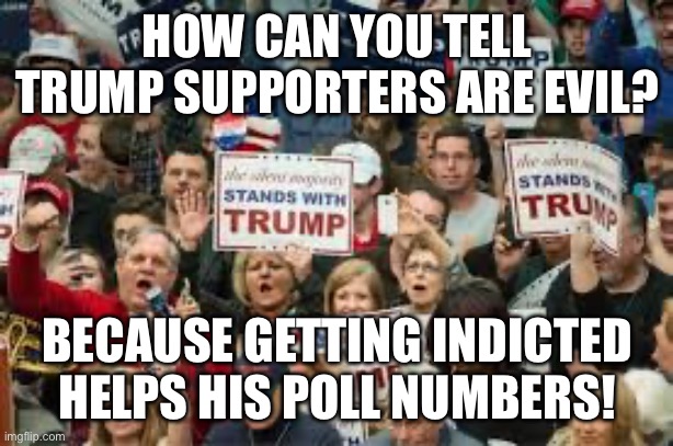 trump supporters  | HOW CAN YOU TELL TRUMP SUPPORTERS ARE EVIL? BECAUSE GETTING INDICTED HELPS HIS POLL NUMBERS! | image tagged in trump supporters | made w/ Imgflip meme maker