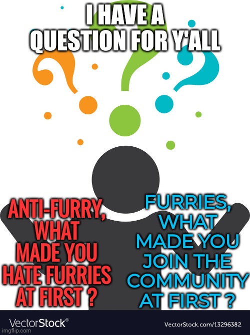 This question sounds really interesting, I'm genuinely curious of the responses. | I HAVE A QUESTION FOR Y'ALL; FURRIES, WHAT MADE YOU JOIN THE COMMUNITY AT FIRST ? ANTI-FURRY, WHAT MADE YOU HATE FURRIES AT FIRST ? | image tagged in i have a question,anti furry,furry,question | made w/ Imgflip meme maker