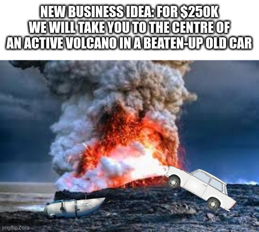 Found this meme on the internet | NEW BUSINESS IDEA: FOR $250K WE WILL TAKE YOU TO THE CENTRE OF AN ACTIVE VOLCANO IN A BEATEN-UP OLD CAR | image tagged in ocean,volcano,fun,funny,fails,business | made w/ Imgflip meme maker