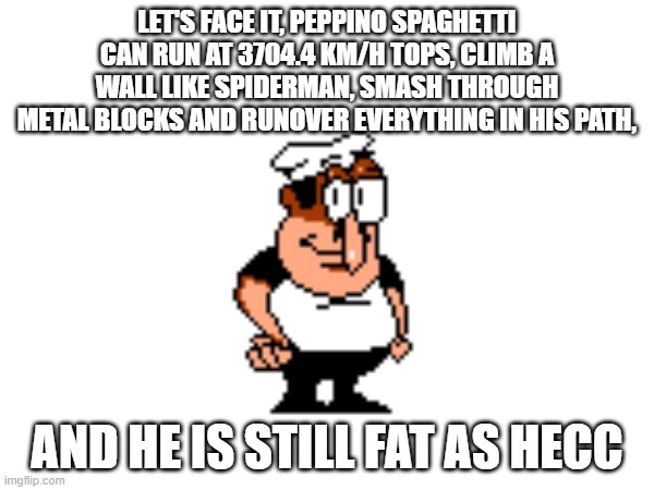 Ow. | LET'S FACE IT, PEPPINO SPAGHETTI CAN RUN AT 3704.4 KM/H TOPS, CLIMB A WALL LIKE SPIDERMAN, SMASH THROUGH METAL BLOCKS AND RUNOVER EVERYTHING IN HIS PATH, AND HE IS STILL FAT AS HECC | image tagged in gaming,pizza tower | made w/ Imgflip meme maker