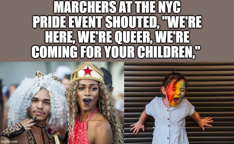 out of their own mouths | MARCHERS AT THE NYC PRIDE EVENT SHOUTED, "WE'RE HERE, WE'RE QUEER, WE'RE COMING FOR YOUR CHILDREN," | image tagged in democrats | made w/ Imgflip meme maker