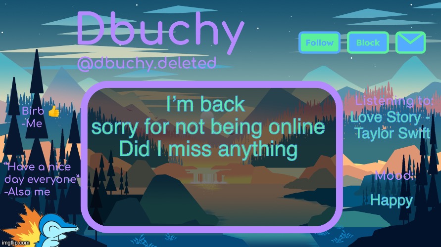 dbuchy announcement temp | I’m back 
sorry for not being online
Did I miss anything; Love Story - 
Taylor Swift; Happy | image tagged in dbuchy announcement temp | made w/ Imgflip meme maker