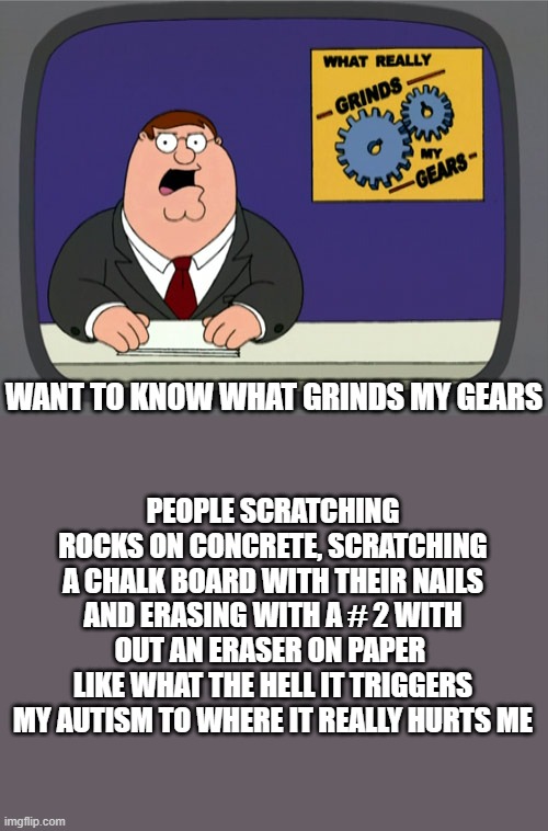 I suffer this bull crap 24/7 | WANT TO KNOW WHAT GRINDS MY GEARS; PEOPLE SCRATCHING ROCKS ON CONCRETE, SCRATCHING A CHALK BOARD WITH THEIR NAILS AND ERASING WITH A # 2 WITH OUT AN ERASER ON PAPER 
LIKE WHAT THE HELL IT TRIGGERS MY AUTISM TO WHERE IT REALLY HURTS ME | image tagged in memes,peter griffin news | made w/ Imgflip meme maker