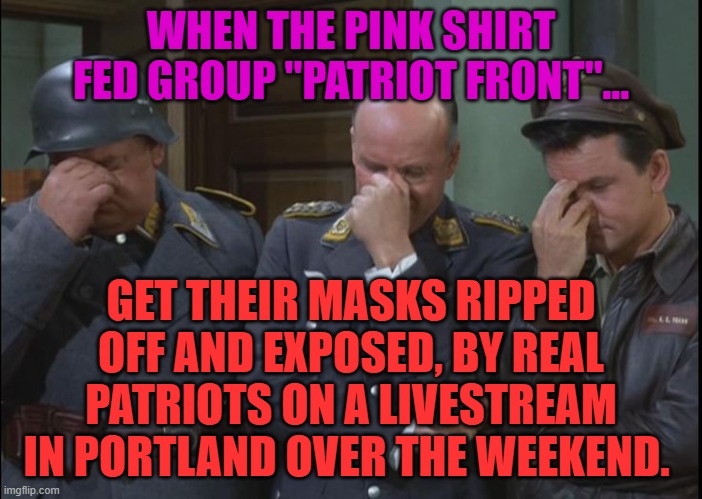 hogan's heroes triple facepalm | WHEN THE PINK SHIRT FED GROUP "PATRIOT FRONT"... GET THEIR MASKS RIPPED OFF AND EXPOSED, BY REAL PATRIOTS ON A LIVESTREAM IN PORTLAND OVER THE WEEKEND. | image tagged in hogan's heroes triple facepalm | made w/ Imgflip meme maker