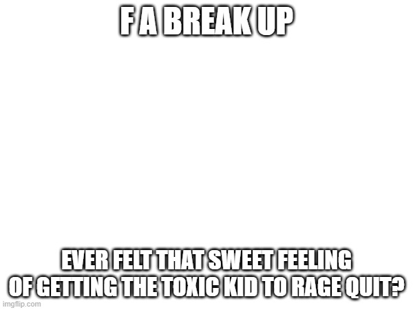 It's so good | F A BREAK UP; EVER FELT THAT SWEET FEELING OF GETTING THE TOXIC KID TO RAGE QUIT? | image tagged in feelings | made w/ Imgflip meme maker