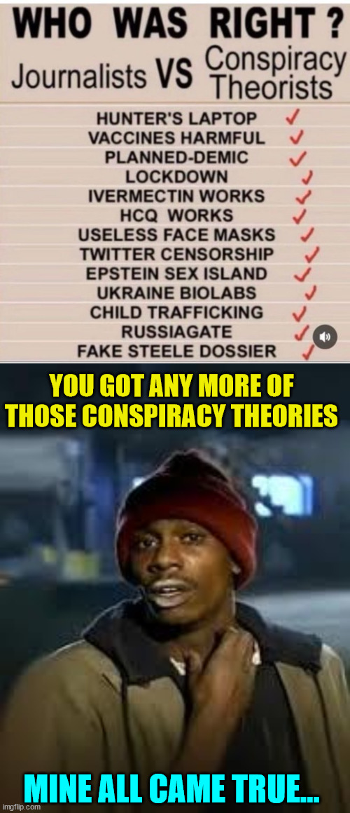 Lib misleadia conspiracy theories falling apart... | YOU GOT ANY MORE OF THOSE CONSPIRACY THEORIES; MINE ALL CAME TRUE... | image tagged in you got any more,mainstream media,liars,media lies | made w/ Imgflip meme maker