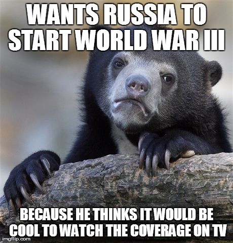 Confession Bear Meme | WANTS RUSSIA TO START WORLD WAR III  BECAUSE HE THINKS IT WOULD BE COOL TO WATCH THE COVERAGE ON TV | image tagged in memes,confession bear | made w/ Imgflip meme maker