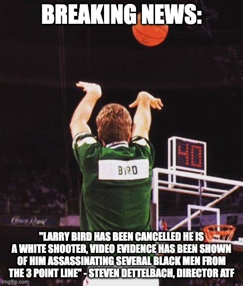 white shooter - rohb/rupe | BREAKING NEWS:; "LARRY BIRD HAS BEEN CANCELLED HE IS A WHITE SHOOTER, VIDEO EVIDENCE HAS BEEN SHOWN OF HIM ASSASSINATING SEVERAL BLACK MEN FROM THE 3 POINT LINE" - STEVEN DETTELBACH, DIRECTOR ATF | image tagged in clowns at the atf,dettelbach | made w/ Imgflip meme maker