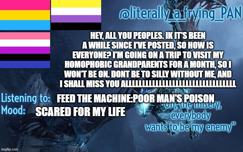 literally_a_frying_PAN's Announcement Template | HEY, ALL YOU PEOPLES. IK IT'S BEEN A WHILE SINCE I'VE POSTED, SO HOW IS EVERYONE? I'M GOING ON A TRIP TO VISIT MY HOMOPHOBIC GRANDPARENTS FOR A MONTH, SO I WON'T BE ON. DONT BE TO SILLY WITHOUT ME, AND I SHALL MISS YOU ALLLLLLLLLLLLLLLLLLLLLLLLLLLLLLLLL; FEED THE MACHINE:POOR MAN'S POISON; SCARED FOR MY LIFE | image tagged in literally_a_frying_pan's announcement template | made w/ Imgflip meme maker