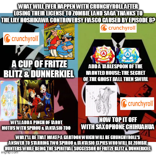 Crunchyroll to replace Zombie Land Saga with a Korean thinly disguised Dirty Pair ripoff starring 2 Spirou & Fantasio expies | WHAT WILL EVER HAPPEN WITH CRUNCHYROLL AFTER LOSING THEIR LICENSE TO ZOMBIE LAND SAGA THANKS TO THE LILY HOSHIKAWA CONTROVERSY FIASCO CAUSED BY EPISODE 8? A CUP OF FRITZE BLITZ & DUNNERKIEL; ADD A TABLESPOON OF THE HAUNTED HOUSE: THE SECRET OF THE GHOST BALL THEN SWIRL; WE'LL ADD A PINCH OF TAROT MOTIFS WITH SPIROU & FANTASIO TOO; NOW TOP IT OFF WITH SAXOPHONE CHIHUAHUA; WHAT'LL BE THAT MAKE? A CARTOON WHICH WILL BE CRUNCHYROLL'S ANSWER TO STARRING TWO SPIROU & FANTASIO EXPIES WHO WILL BE ZOMBIE HUNTERS WHILE BEING THE SPIRITUAL SUCCESSOR OF FRITZE BLITZ & DUNNERKIEL | image tagged in powerpuff girls creation,tawog,fusion,tarot | made w/ Imgflip meme maker