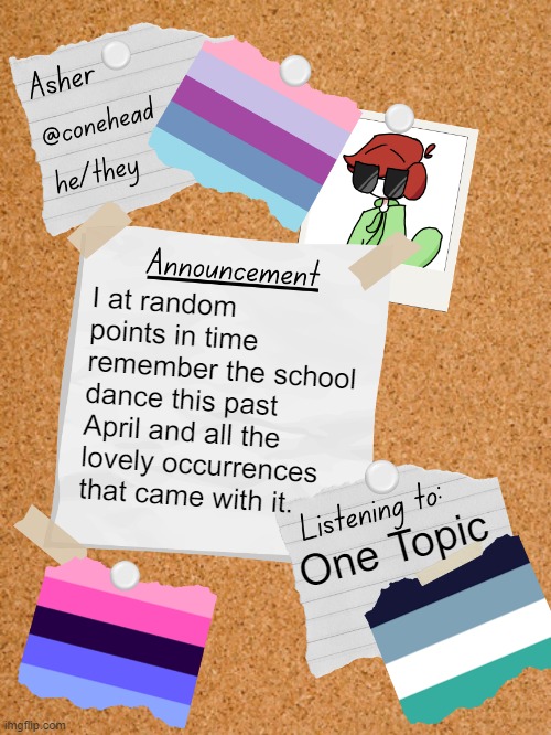 Someone walked up to my friend and asked if he was gay then turned to me and said they didn't even have to ask. | I at random points in time remember the school dance this past April and all the lovely occurrences that came with it. One Topic | image tagged in conehead's announcement template 6 0 | made w/ Imgflip meme maker